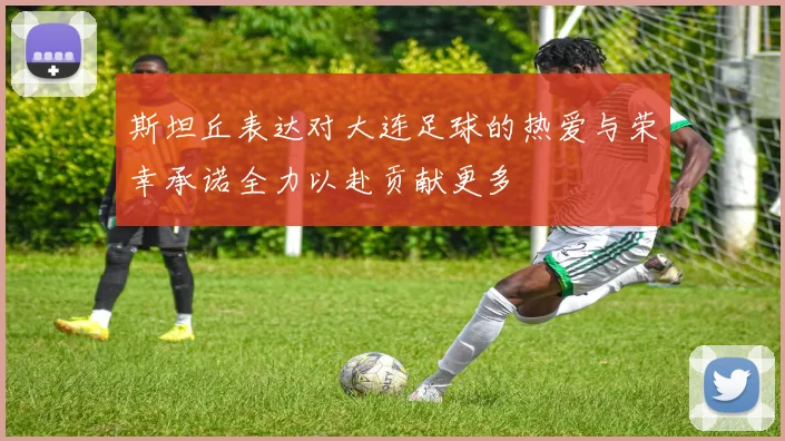 斯坦丘表达对大连足球的热爱与荣幸承诺全力以赴贡献更多