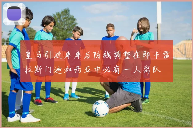 皇马引进库库后防线调整在即卡雷拉斯门迪加西亚中必有一人离队