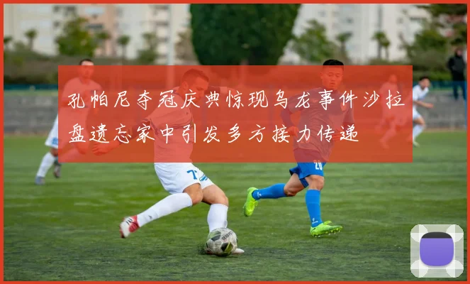 孔帕尼夺冠庆典惊现乌龙事件沙拉盘遗忘家中引发多方接力传递