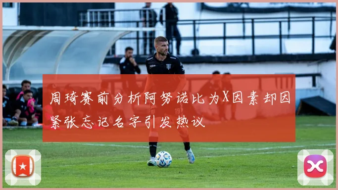 周琦赛前分析阿努诺比为X因素却因紧张忘记名字引发热议