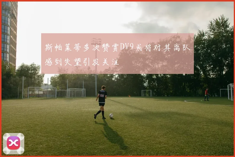 斯帕莱蒂多次赞赏DV9或将对其离队感到失望引发关注