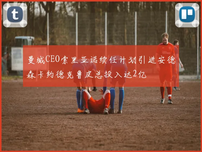 曼城CEO索里亚诺续任计划引进安德森卡约德克鲁皮总投入达2亿