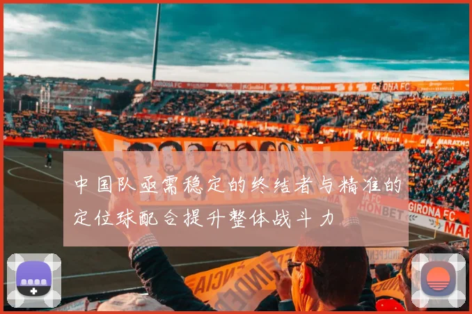 中国队亟需稳定的终结者与精准的定位球配合提升整体战斗力
