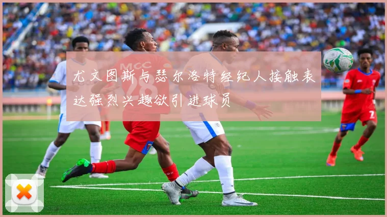 尤文图斯与瑟尔洛特经纪人接触表达强烈兴趣欲引进球员