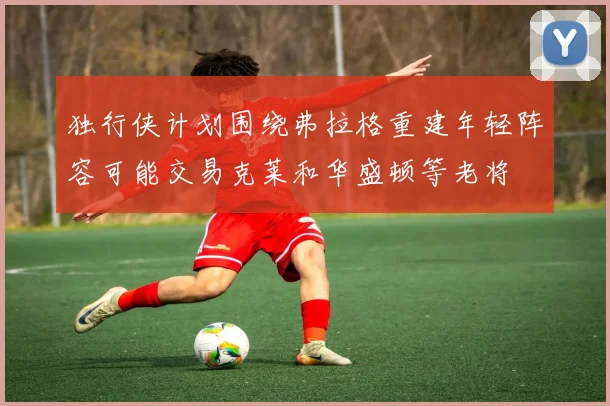 独行侠计划围绕弗拉格重建年轻阵容可能交易克莱和华盛顿等老将