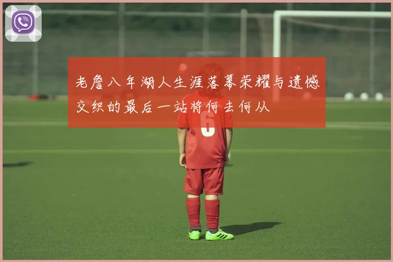 老詹八年湖人生涯落幕荣耀与遗憾交织的最后一站将何去何从