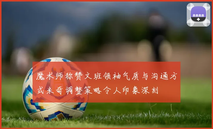 魔术师称赞文班领袖气质与沟通方式米奇调整策略令人印象深刻