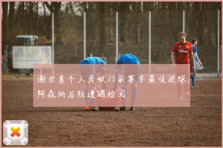 谢尔基个人秀破门获赛季最佳进球阿森纳后防遭遇检阅