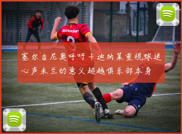 塞尔吉尼奥呼吁卡迪纳莱重视球迷心声米兰的意义超越俱乐部本身