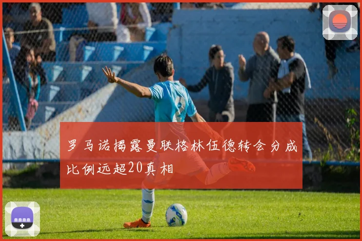 罗马诺揭露曼联格林伍德转会分成比例远超20真相