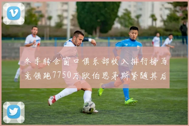 冬季转会窗口俱乐部收入排行榜马竞领跑7750万欧伯恩茅斯紧随其后7200万欧