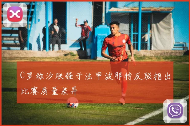 C罗称沙联强于法甲波耶特反驳指出比赛质量差异