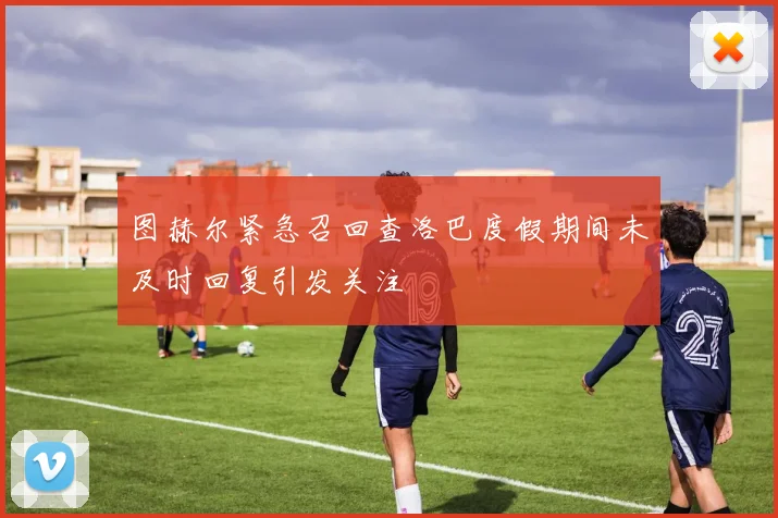 图赫尔紧急召回查洛巴度假期间未及时回复引发关注