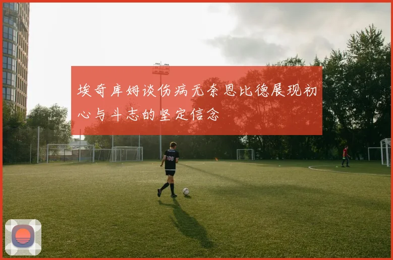 埃奇库姆谈伤病无奈恩比德展现初心与斗志的坚定信念