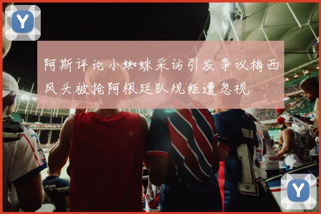 阿斯评论小蜘蛛采访引发争议梅西风头被抢阿根廷队规矩遭忽视
