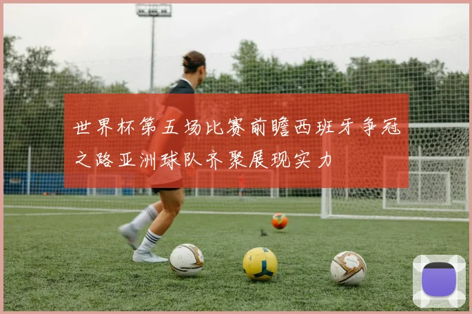 世界杯第五场比赛前瞻西班牙争冠之路亚洲球队齐聚展现实力