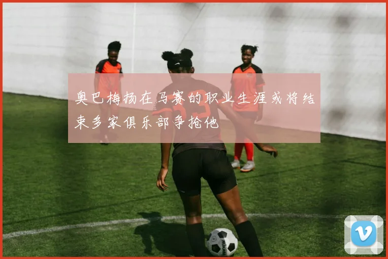 奥巴梅扬在马赛的职业生涯或将结束多家俱乐部争抢他