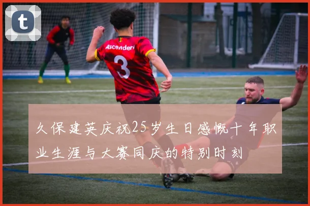 久保建英庆祝25岁生日感慨十年职业生涯与大赛同庆的特别时刻