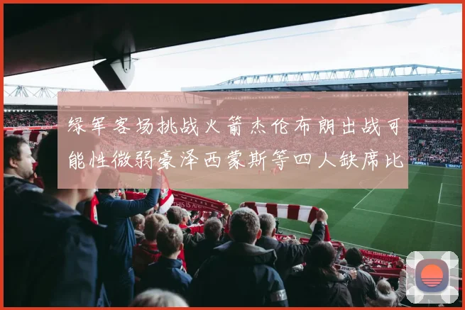 绿军客场挑战火箭杰伦布朗出战可能性微弱豪泽西蒙斯等四人缺席比赛
