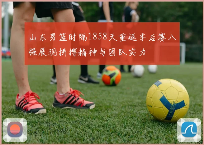 山东男篮时隔1858天重返季后赛八强展现拼搏精神与团队实力