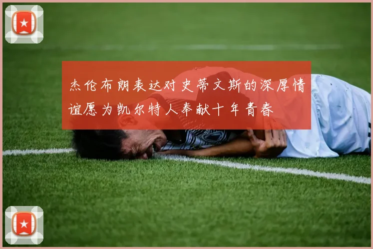 杰伦布朗表达对史蒂文斯的深厚情谊愿为凯尔特人奉献十年青春