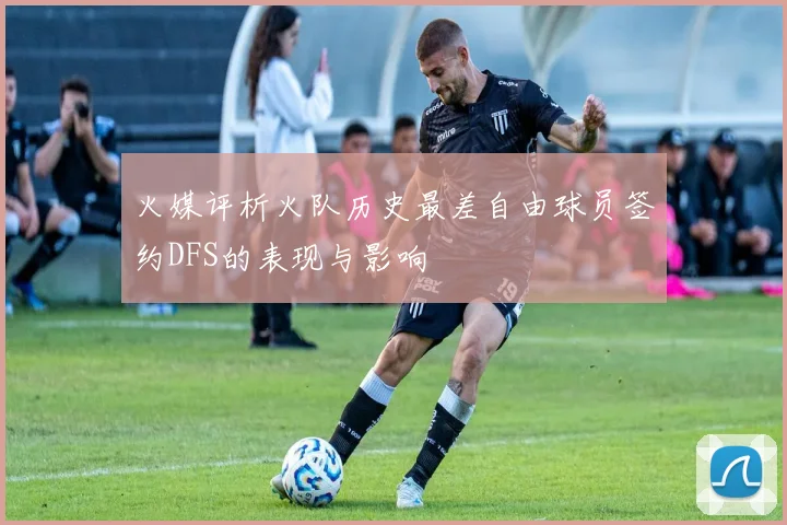 火媒评析火队历史最差自由球员签约DFS的表现与影响