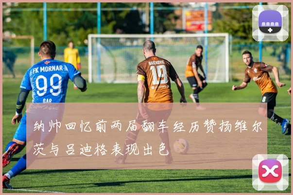 纳帅回忆前两届翻车经历赞扬维尔茨与吕迪格表现出色