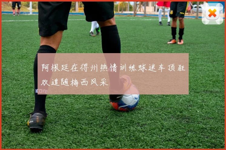 阿根廷在得州热情训练球迷车顶狂欢追随梅西风采