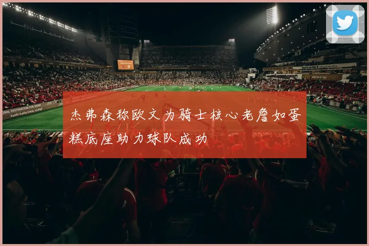 杰弗森称欧文为骑士核心老詹如蛋糕底座助力球队成功