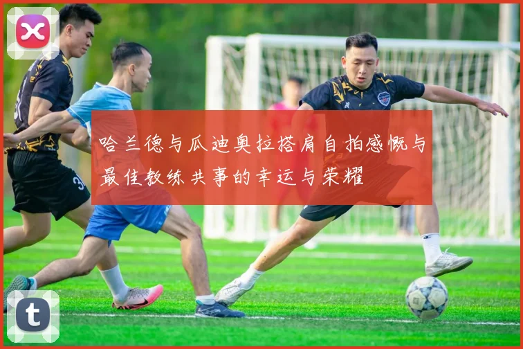 哈兰德与瓜迪奥拉搭肩自拍感慨与最佳教练共事的幸运与荣耀