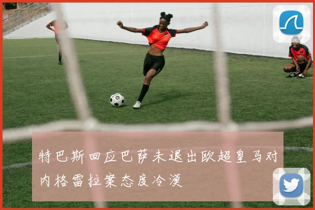 特巴斯回应巴萨未退出欧超皇马对内格雷拉案态度冷漠