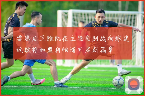 雷恩后卫雅凯在主场告别战向球迷致敬将加盟利物浦开启新篇章
