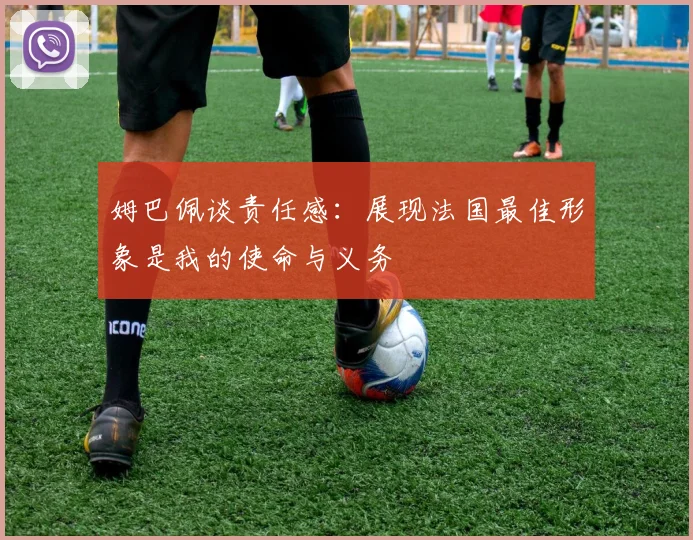 姆巴佩谈责任感：展现法国最佳形象是我的使命与义务