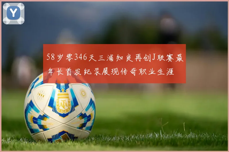 58岁零346天三浦知良再创J联赛最年长首发纪录展现传奇职业生涯